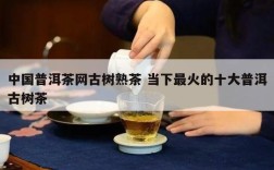 中国普洱茶网古树熟茶 当下最火的十大普洱古树茶