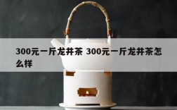 300元一斤龙井茶 300元一斤龙井茶怎么样